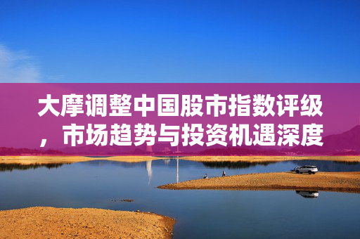 大摩调整中国股市指数评级，市场趋势与投资机遇深度解析