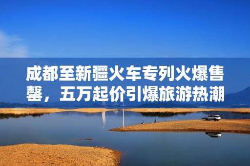 成都至新疆火车专列火爆售罄，五万起价引爆旅游热潮