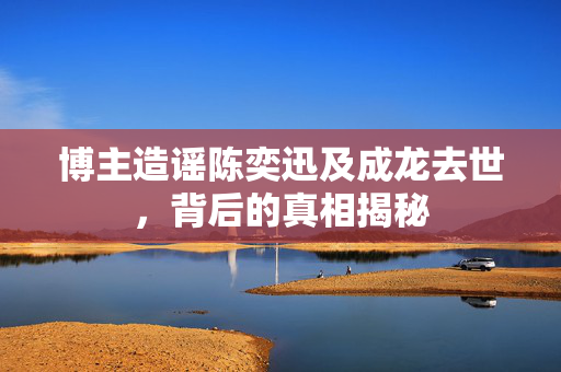 博主造谣陈奕迅及成龙去世，背后的真相揭秘