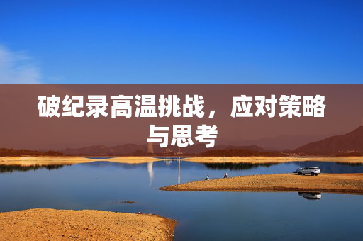 破纪录高温挑战，应对策略与思考
