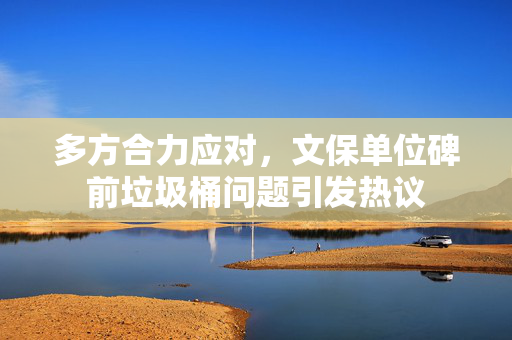 多方合力应对，文保单位碑前垃圾桶问题引发热议