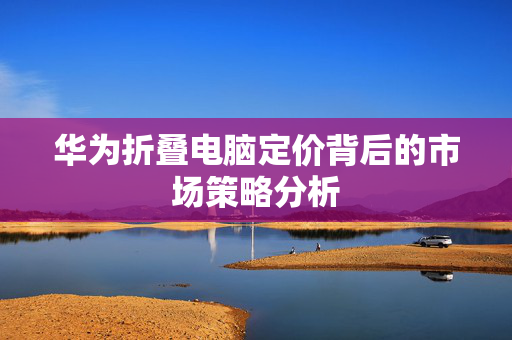 华为折叠电脑定价背后的市场策略分析