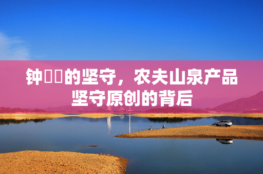 钟睒睒的坚守，农夫山泉产品坚守原创的背后