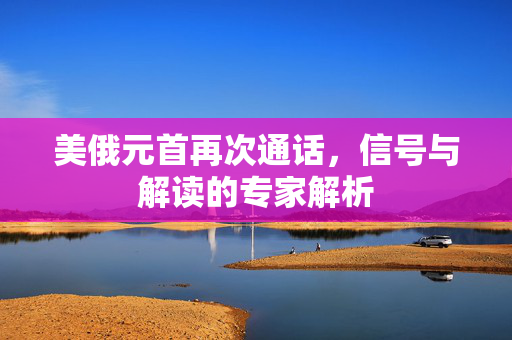 美俄元首再次通话，信号与解读的专家解析