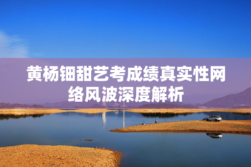 黄杨钿甜艺考成绩真实性网络风波深度解析