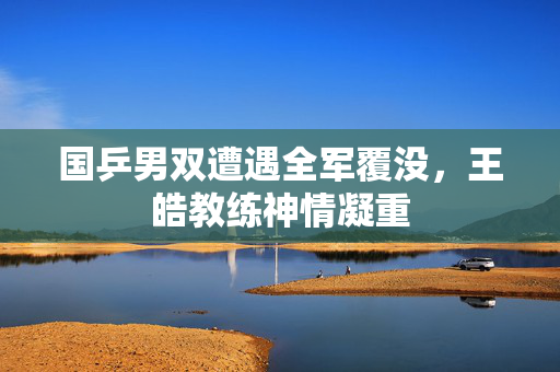 国乒男双遭遇全军覆没，王皓教练神情凝重