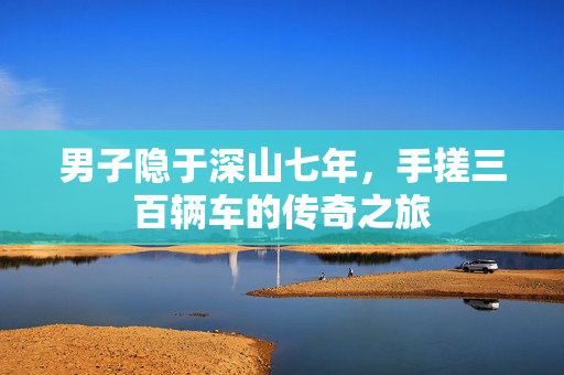 男子隐于深山七年，手搓三百辆车的传奇之旅