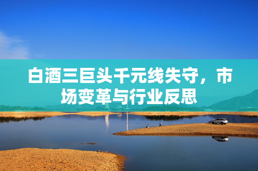 白酒三巨头千元线失守，市场变革与行业反思
