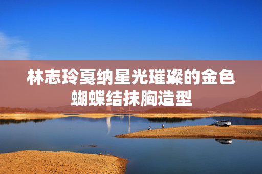 林志玲戛纳星光璀璨的金色蝴蝶结抹胸造型