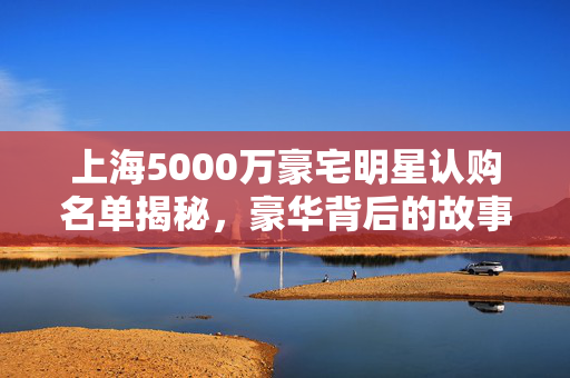 上海5000万豪宅明星认购名单揭秘，豪华背后的故事