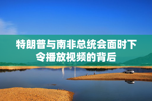 特朗普与南非总统会面时下令播放视频的背后