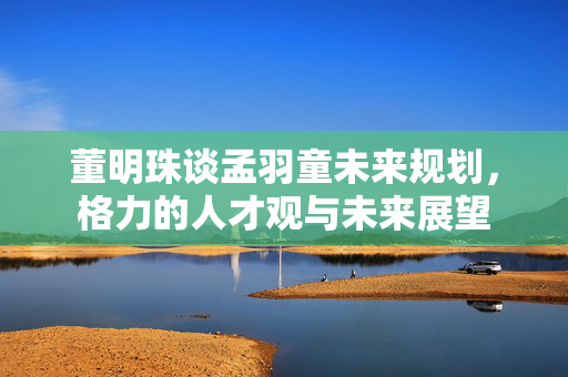 董明珠谈孟羽童未来规划，格力的人才观与未来展望