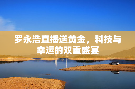 罗永浩直播送黄金，科技与幸运的双重盛宴
