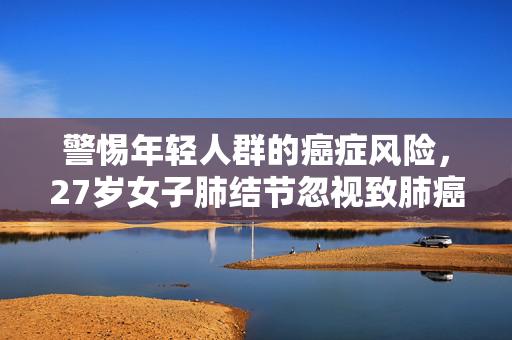 警惕年轻人群的癌症风险，27岁女子肺结节忽视致肺癌的教训