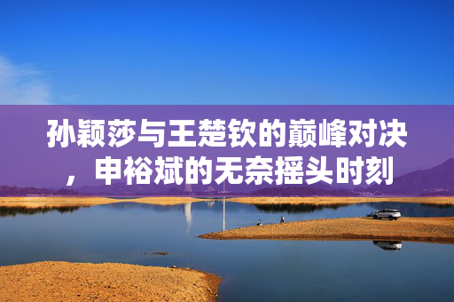 孙颖莎与王楚钦的巅峰对决，申裕斌的无奈摇头时刻