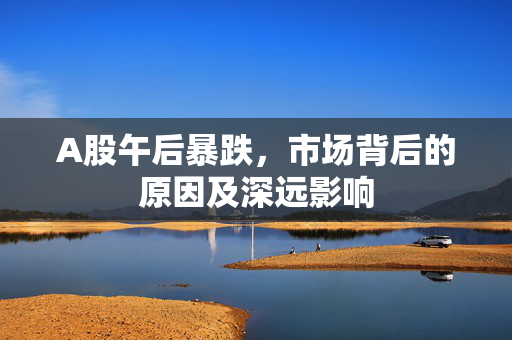 A股午后暴跌，市场背后的原因及深远影响