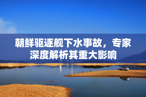 朝鲜驱逐舰下水事故，专家深度解析其重大影响