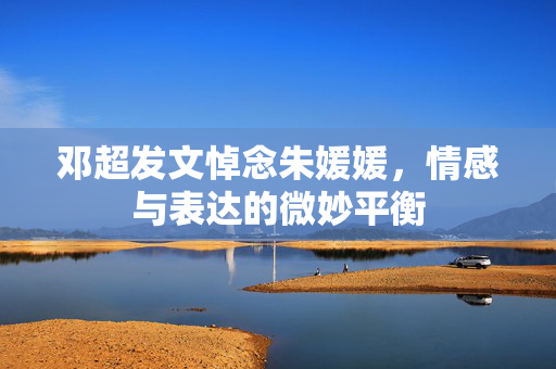 邓超发文悼念朱媛媛，情感与表达的微妙平衡
