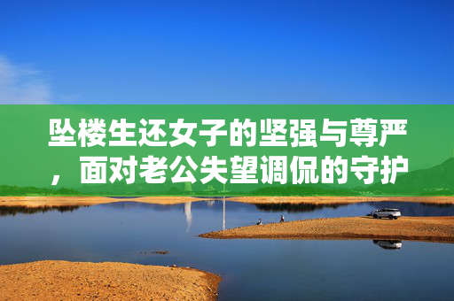 坠楼生还女子的坚强与尊严，面对老公失望调侃的守护之路
