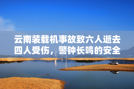 云南装载机事故致六人逝去四人受伤，警钟长鸣的安全反思