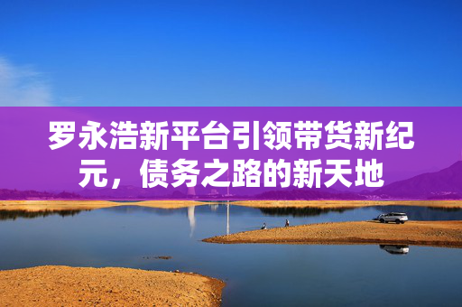 罗永浩新平台引领带货新纪元，债务之路的新天地