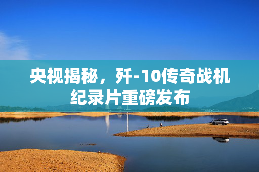 央视揭秘，歼-10传奇战机纪录片重磅发布