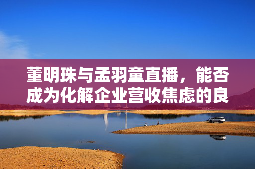 董明珠与孟羽童直播，能否成为化解企业营收焦虑的良策？