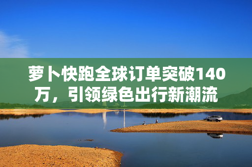 萝卜快跑全球订单突破140万，引领绿色出行新潮流
