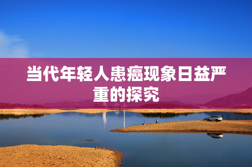 当代年轻人患癌现象日益严重的探究