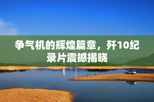 争气机的辉煌篇章，歼10纪录片震撼揭晓