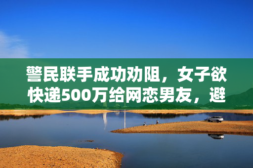 警民联手成功劝阻，女子欲快递500万给网恋男友，避免网络诈骗事件发生