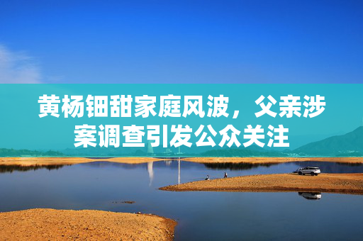 黄杨钿甜家庭风波，父亲涉案调查引发公众关注