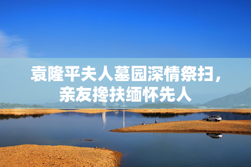 袁隆平夫人墓园深情祭扫，亲友搀扶缅怀先人