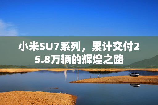 小米SU7系列，累计交付25.8万辆的辉煌之路