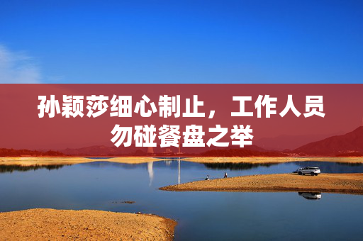 孙颖莎细心制止，工作人员勿碰餐盘之举