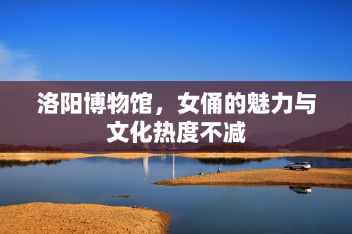洛阳博物馆，女俑的魅力与文化热度不减