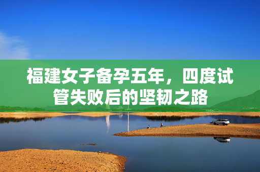 福建女子备孕五年，四度试管失败后的坚韧之路