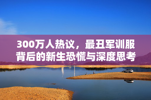 300万人热议，最丑军训服背后的新生恐慌与深度思考