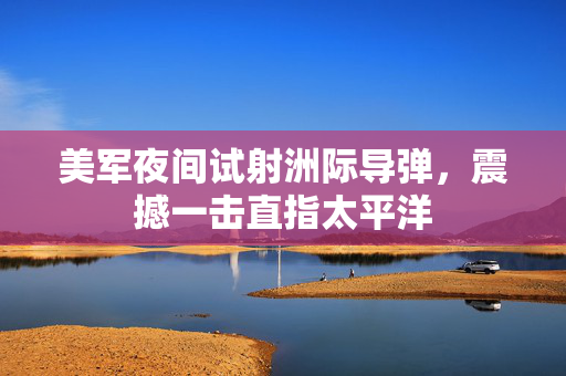 美军夜间试射洲际导弹，震撼一击直指太平洋