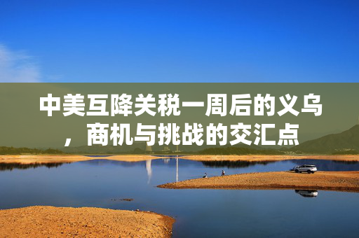 中美互降关税一周后的义乌，商机与挑战的交汇点