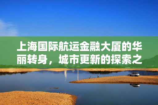 上海国际航运金融大厦的华丽转身，城市更新的探索之旅