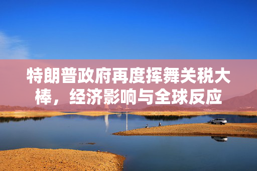 特朗普政府再度挥舞关税大棒，经济影响与全球反应