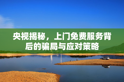 央视揭秘，上门免费服务背后的骗局与应对策略