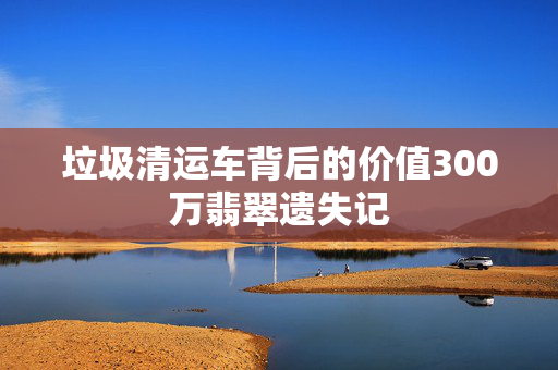 垃圾清运车背后的价值300万翡翠遗失记