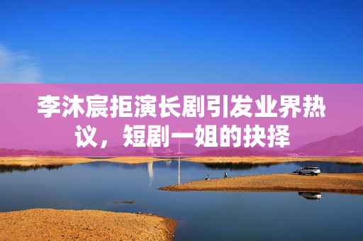 李沐宸拒演长剧引发业界热议，短剧一姐的抉择