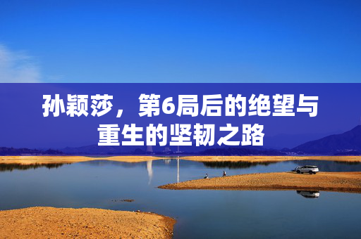 孙颖莎，第6局后的绝望与重生的坚韧之路