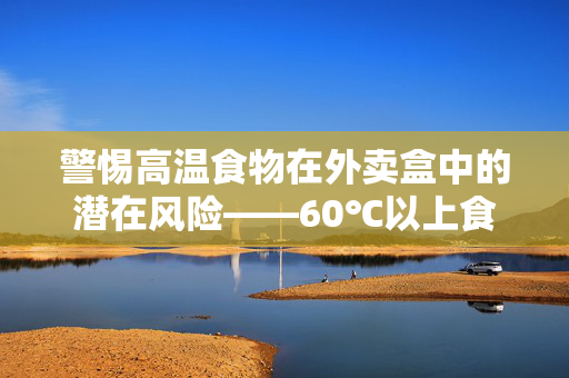 警惕高温食物在外卖盒中的潜在风险——60℃以上食物释放有毒物质的警示