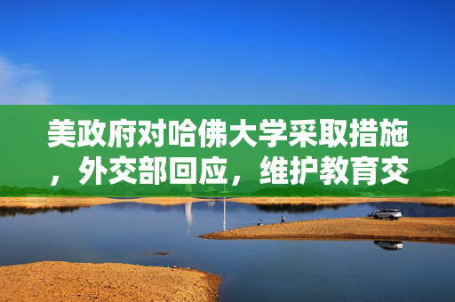 美政府对哈佛大学采取措施，外交部回应，维护教育交流与合作的重要性