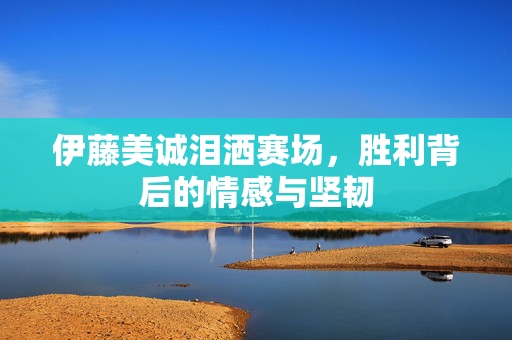 伊藤美诚泪洒赛场，胜利背后的情感与坚韧