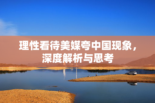 理性看待美媒夸中国现象，深度解析与思考